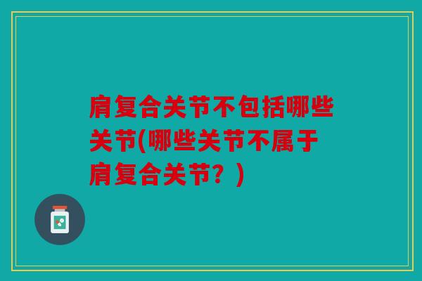 肩复合关节不包括哪些关节(哪些关节不属于肩复合关节？)
