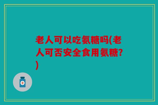 老人可以吃氨糖吗(老人可否安全食用氨糖？)