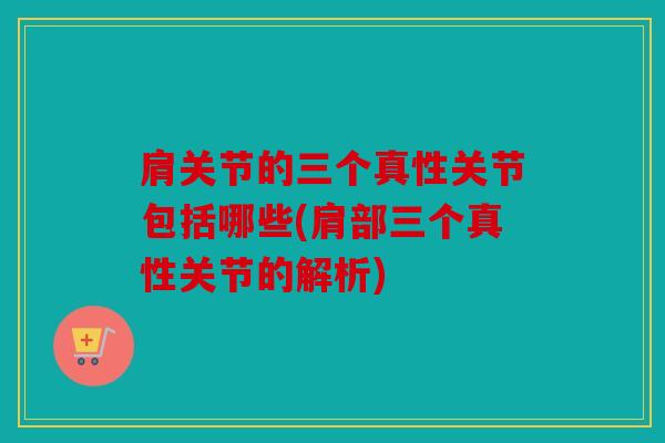 肩关节的三个真性关节包括哪些(肩部三个真性关节的解析)