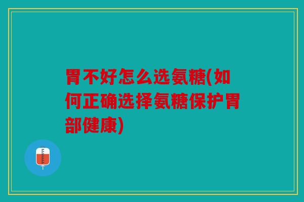 胃不好怎么选氨糖(如何正确选择氨糖保护胃部健康)