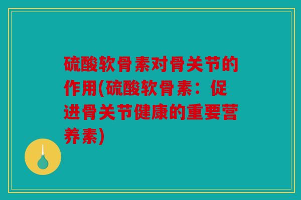 硫酸软骨素对骨关节的作用(硫酸软骨素：促进骨关节健康的重要营养素)