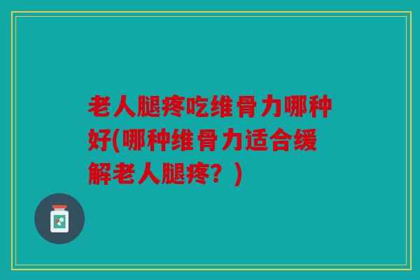 老人腿疼吃维骨力哪种好(哪种维骨力适合缓解老人腿疼？)