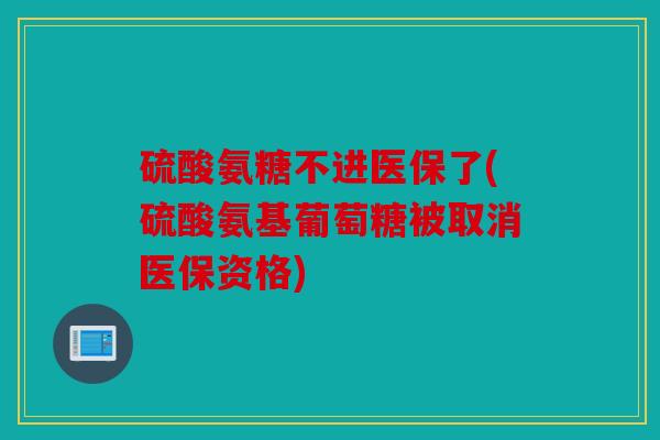 硫酸氨糖不进医保了(硫酸氨基葡萄糖被取消医保资格)