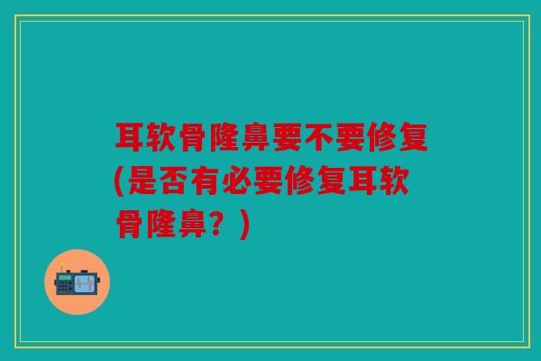 耳软骨隆鼻要不要修复(是否有必要修复耳软骨隆鼻？)