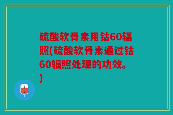 硫酸软骨素用钴60辐照(硫酸软骨素通过钴60辐照处理的功效。)