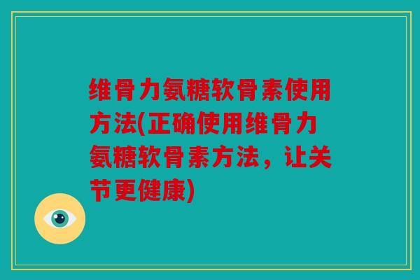 维骨力氨糖软骨素使用方法(正确使用维骨力氨糖软骨素方法，让关节更健康)