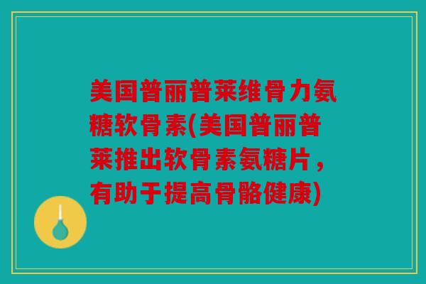 美国普丽普莱维骨力氨糖软骨素(美国普丽普莱推出软骨素氨糖片，有助于提高骨骼健康)