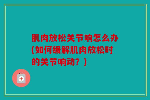 肌肉放松关节响怎么办(如何缓解肌肉放松时的关节响动？)