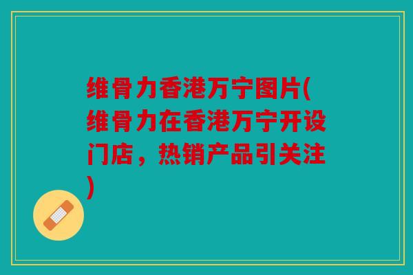 维骨力香港万宁图片(维骨力在香港万宁开设门店，热销产品引关注)