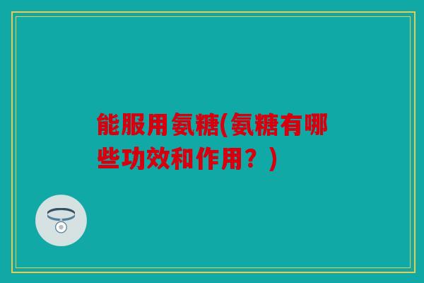 能服用氨糖(氨糖有哪些功效和作用？)