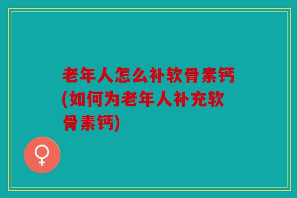 老年人怎么补软骨素钙(如何为老年人补充软骨素钙)
