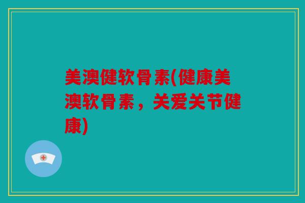 美澳健软骨素(健康美澳软骨素，关爱关节健康)