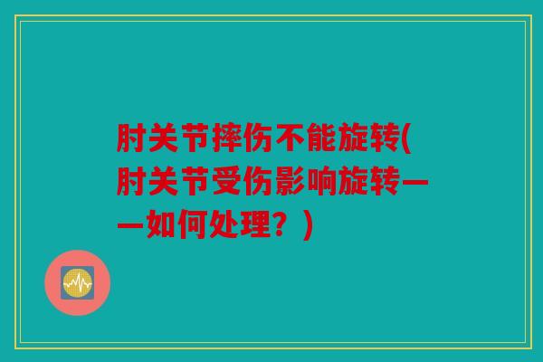肘关节摔伤不能旋转(肘关节受伤影响旋转——如何处理？)