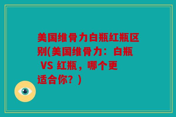 美国维骨力白瓶红瓶区别(美国维骨力：白瓶 VS 红瓶，哪个更适合你？)