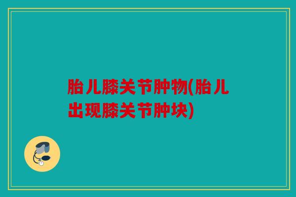 胎儿膝关节肿物(胎儿出现膝关节肿块)