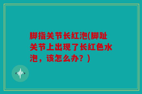 脚指关节长红泡(脚趾关节上出现了长红色水泡，该怎么办？)