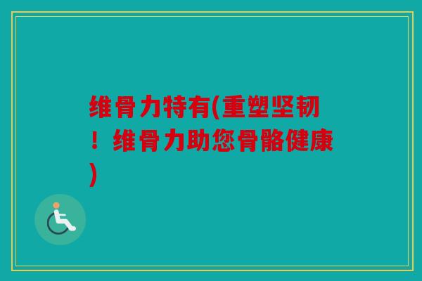 维骨力特有(重塑坚韧！维骨力助您骨骼健康)