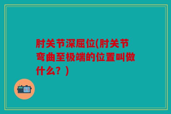 肘关节深屈位(肘关节弯曲至极端的位置叫做什么？)