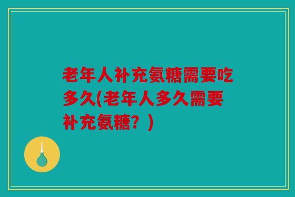 老年人补充氨糖需要吃多久(老年人多久需要补充氨糖？)