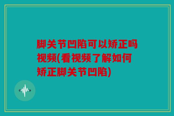 脚关节凹陷可以矫正吗视频(看视频了解如何矫正脚关节凹陷)