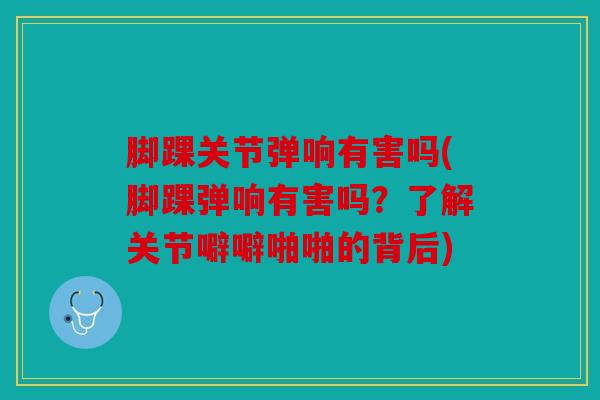 脚踝关节弹响有害吗(脚踝弹响有害吗？了解关节噼噼啪啪的背后)