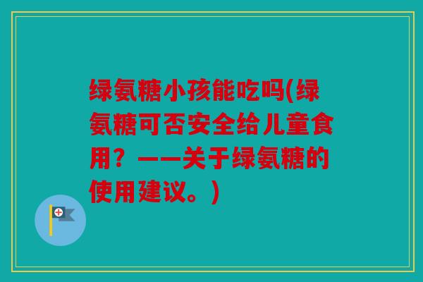 绿氨糖小孩能吃吗(绿氨糖可否安全给儿童食用？——关于绿氨糖的使用建议。)