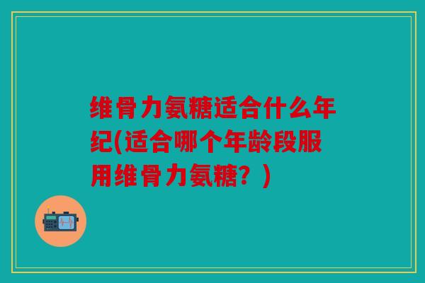 维骨力氨糖适合什么年纪(适合哪个年龄段服用维骨力氨糖？)