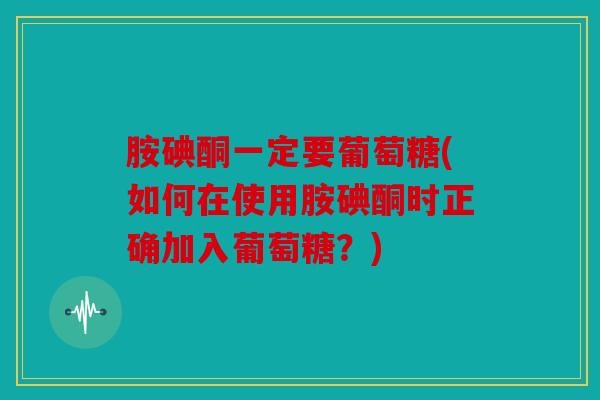 胺碘酮一定要葡萄糖(如何在使用胺碘酮时正确加入葡萄糖？)