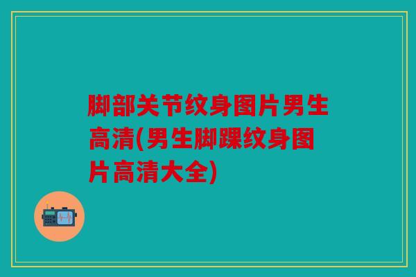脚部关节纹身图片男生高清(男生脚踝纹身图片高清大全)