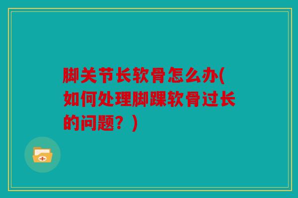 脚关节长软骨怎么办(如何处理脚踝软骨过长的问题？)