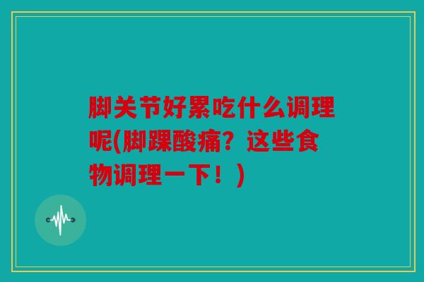 脚关节好累吃什么调理呢(脚踝酸痛？这些食物调理一下！)