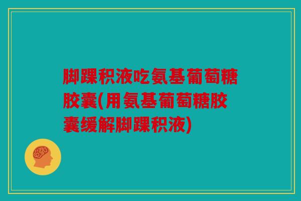 脚踝积液吃氨基葡萄糖胶囊(用氨基葡萄糖胶囊缓解脚踝积液)