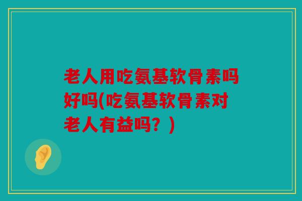 老人用吃氨基软骨素吗好吗(吃氨基软骨素对老人有益吗？)