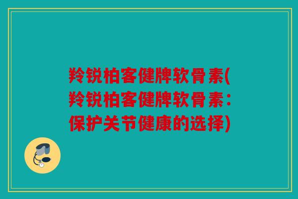 羚锐柏客健牌软骨素(羚锐柏客健牌软骨素：保护关节健康的选择)