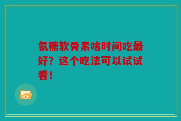 氨糖软骨素啥时间吃最好？这个吃法可以试试看！