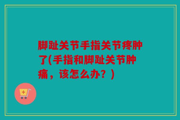 脚趾关节手指关节疼肿了(手指和脚趾关节肿痛，该怎么办？)