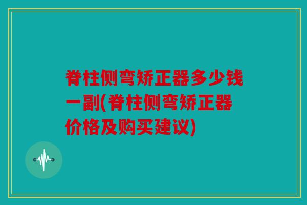 脊柱侧弯矫正器多少钱一副(脊柱侧弯矫正器价格及购买建议)