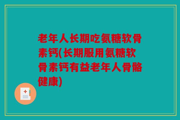 老年人长期吃氨糖软骨素钙(长期服用氨糖软骨素钙有益老年人骨骼健康)