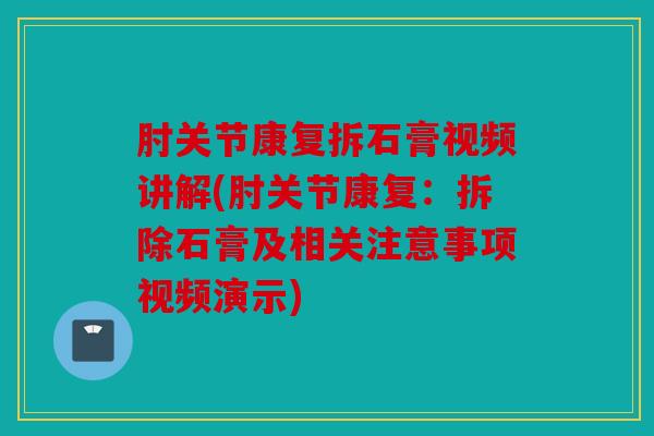 肘关节康复拆石膏视频讲解(肘关节康复：拆除石膏及相关注意事项视频演示)