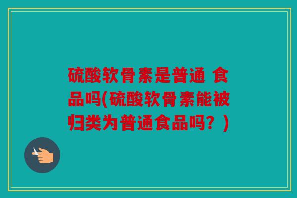 硫酸软骨素是普通 食品吗(硫酸软骨素能被归类为普通食品吗？)