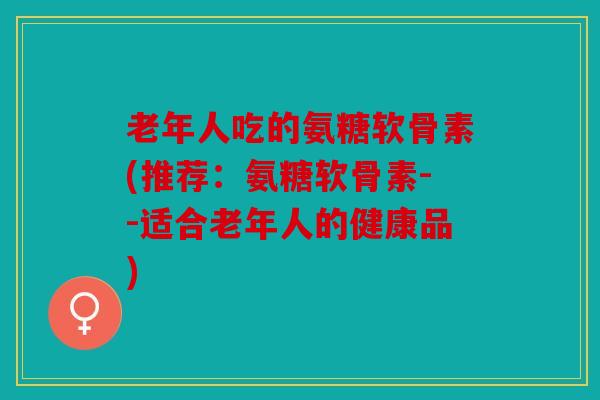 老年人吃的氨糖软骨素(推荐：氨糖软骨素--适合老年人的健康品)