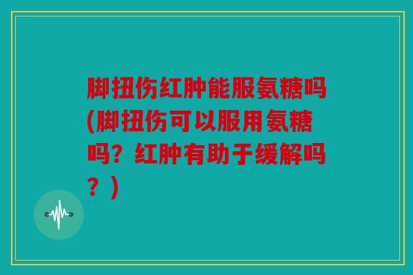 脚扭伤红肿能服氨糖吗(脚扭伤可以服用氨糖吗？红肿有助于缓解吗？)