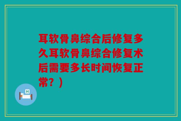 耳软骨鼻综合后修复多久耳软骨鼻综合修复术后需要多长时间恢复正常？)
