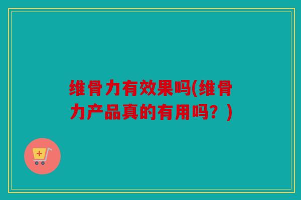 维骨力有效果吗(维骨力产品真的有用吗？)