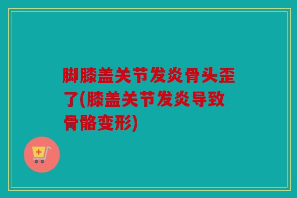 脚膝盖关节发炎骨头歪了(膝盖关节发炎导致骨骼变形)