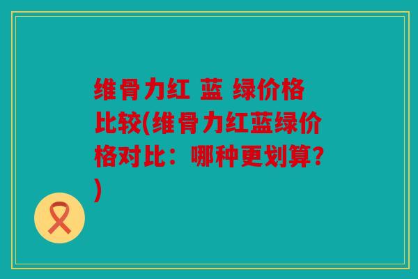 维骨力红 蓝 绿价格比较(维骨力红蓝绿价格对比：哪种更划算？)