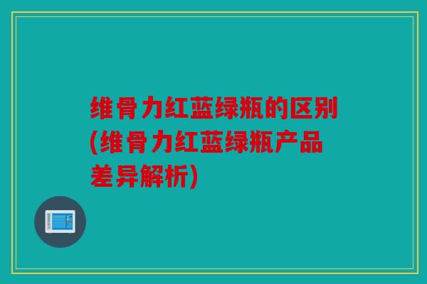 维骨力红蓝绿瓶的区别(维骨力红蓝绿瓶产品差异解析)