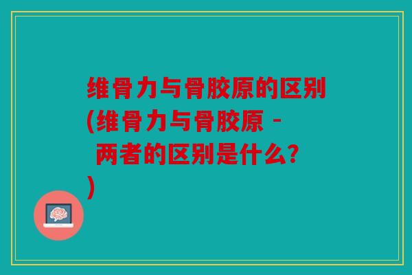 维骨力与骨胶原的区别(维骨力与骨胶原 - 两者的区别是什么？)