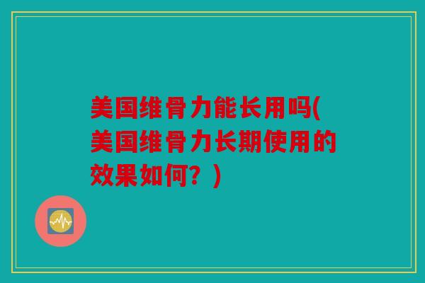 美国维骨力能长用吗(美国维骨力长期使用的效果如何？)