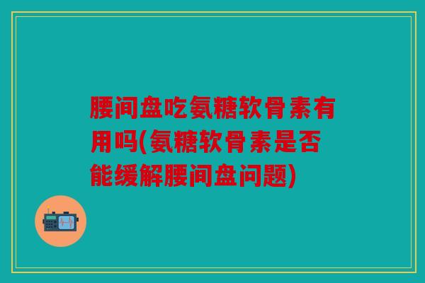 腰间盘吃氨糖软骨素有用吗(氨糖软骨素是否能缓解腰间盘问题)